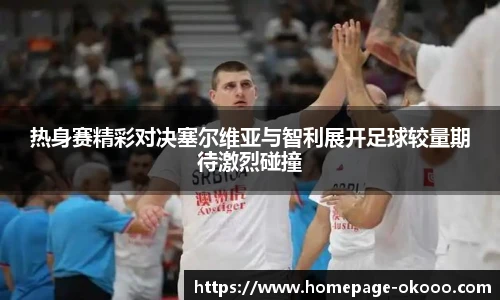热身赛精彩对决塞尔维亚与智利展开足球较量期待激烈碰撞