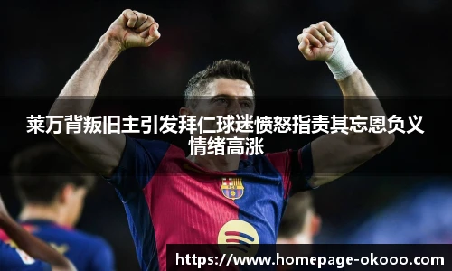 莱万背叛旧主引发拜仁球迷愤怒指责其忘恩负义情绪高涨